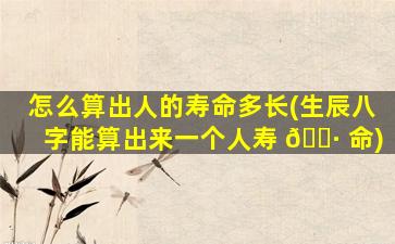 怎么算出人的寿命多长(生辰八字能算出来一个人寿 🕷 命)